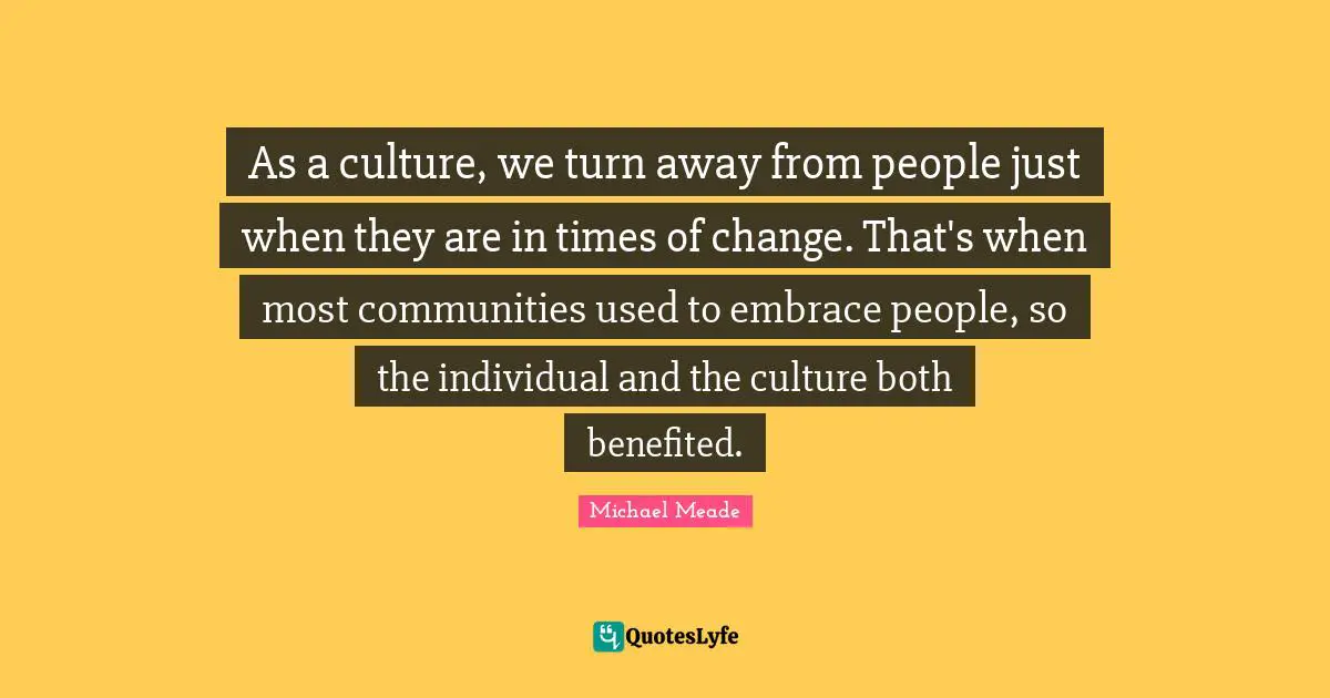 As a culture, we turn away from people just when they are in times of change. That's when most communities used to embrace people, so the individual and the culture both benefited.