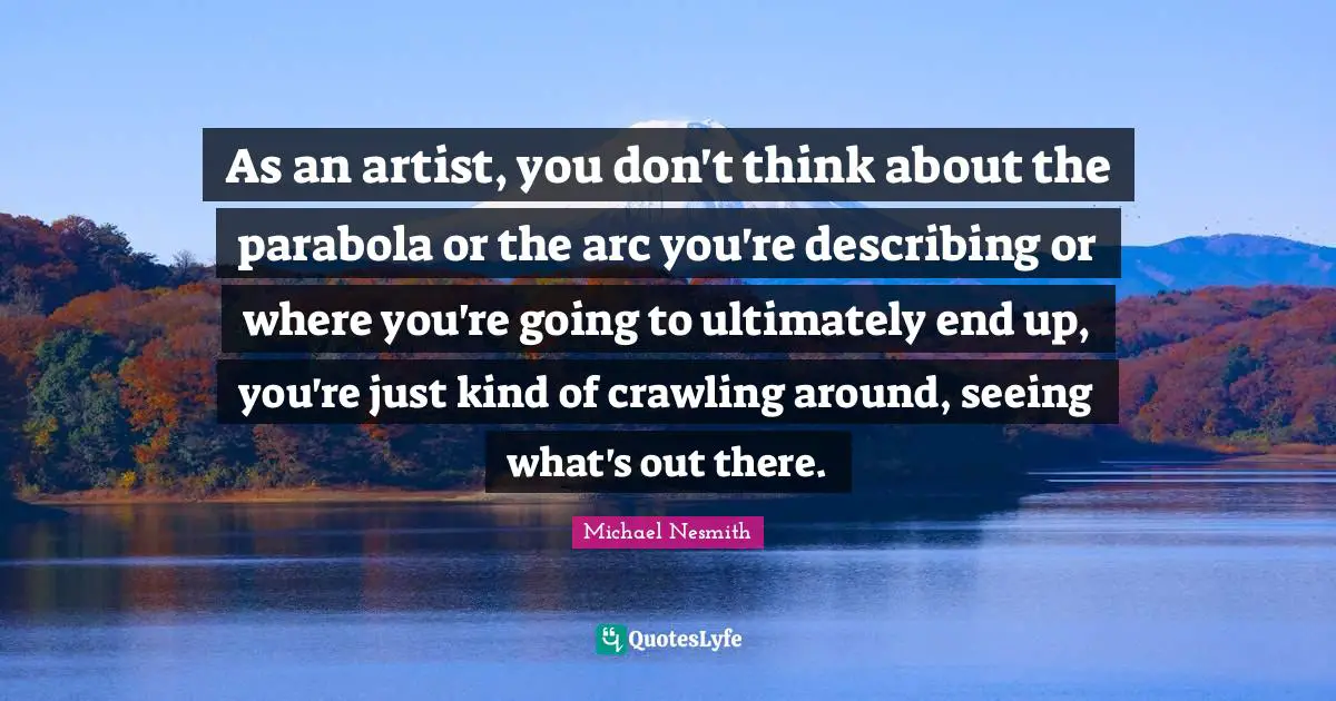 As an artist, you don't think about the parabola or the arc you're describing or where you're going to ultimately end up, you're just kind of crawling around, seeing what's out there.