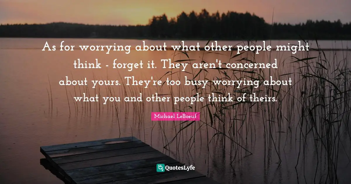 As for worrying about what other people might think - forget it. They aren't concerned about yours. They're too busy worrying about what you and other people think of theirs.