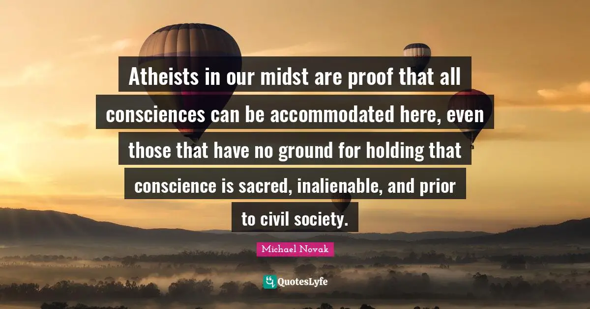 Civil Society Quotes: "Atheists in our midst are proof that all consciences can be accommodated here, even those that have no ground for holding that conscience is sacred, inalienable, and prior to civil society."