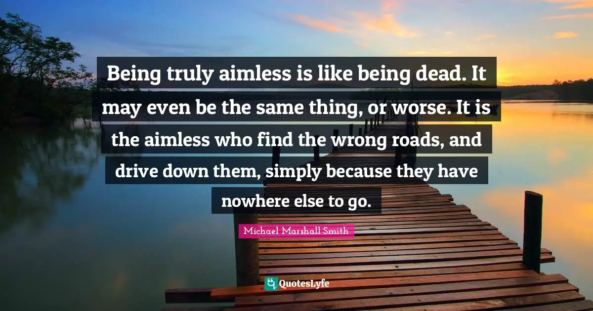 Being truly aimless is like being dead. It may even be the same thing, or worse. It is the aimless who find the wrong roads, and drive down them, simply because they have nowhere else to go.