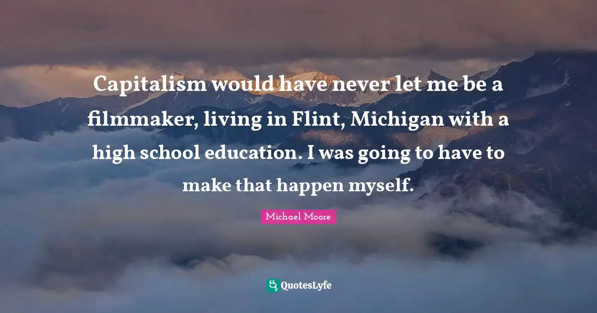 Capitalism would have never let me be a filmmaker, living in Flint, Michigan with a high school education. I was going to have to make that happen myself.