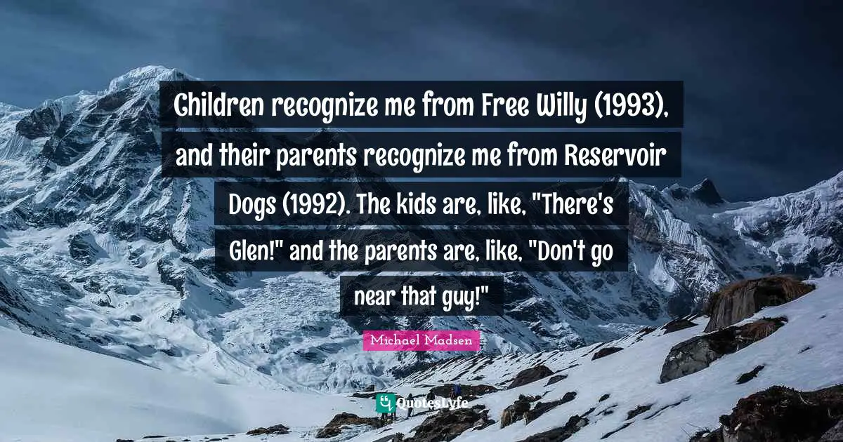 Children recognize me from Free Willy (1993), and their parents recognize me from Reservoir Dogs (1992). The kids are, like, "There's Glen!" and the parents are, like, "Don't go near that guy!"