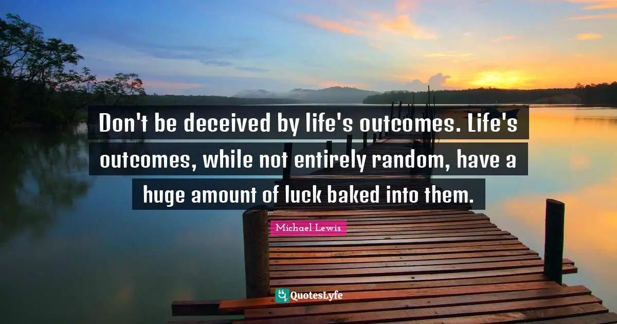 Don't be deceived by life's outcomes. Life's outcomes, while not entirely random, have a huge amount of luck baked into them.