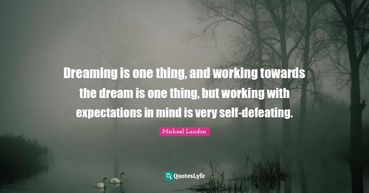 Dreaming is one thing, and working towards the dream is one thing, but working with expectations in mind is very self-defeating.