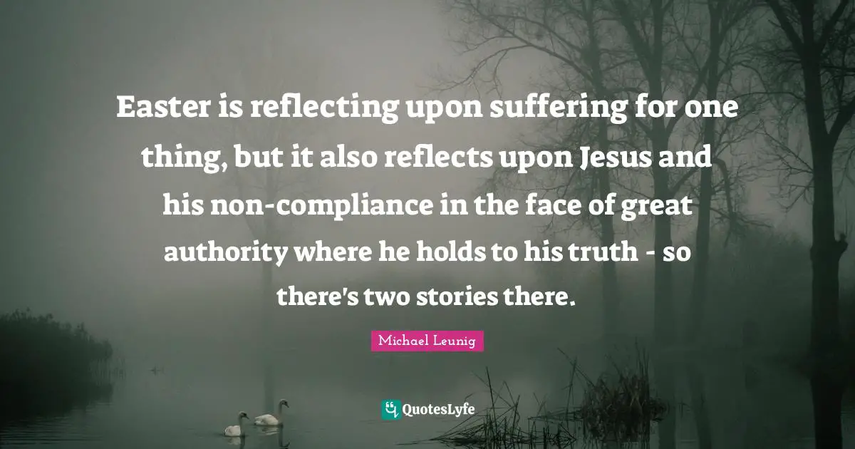 Easter is reflecting upon suffering for one thing, but it also reflects upon Jesus and his non-compliance in the face of great authority where he holds to his truth - so there's two stories there.