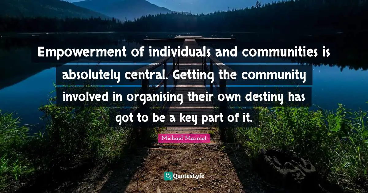 Michael Marmot Quotes: "Empowerment of individuals and communities is absolutely central. Getting the community involved in organising their own destiny has got to be a key part of it."