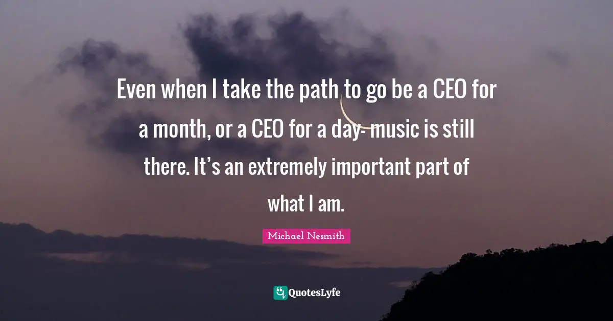 Even when I take the path to go be a CEO for a month, or a CEO for a day- music is still there. It’s an extremely important part of what I am.