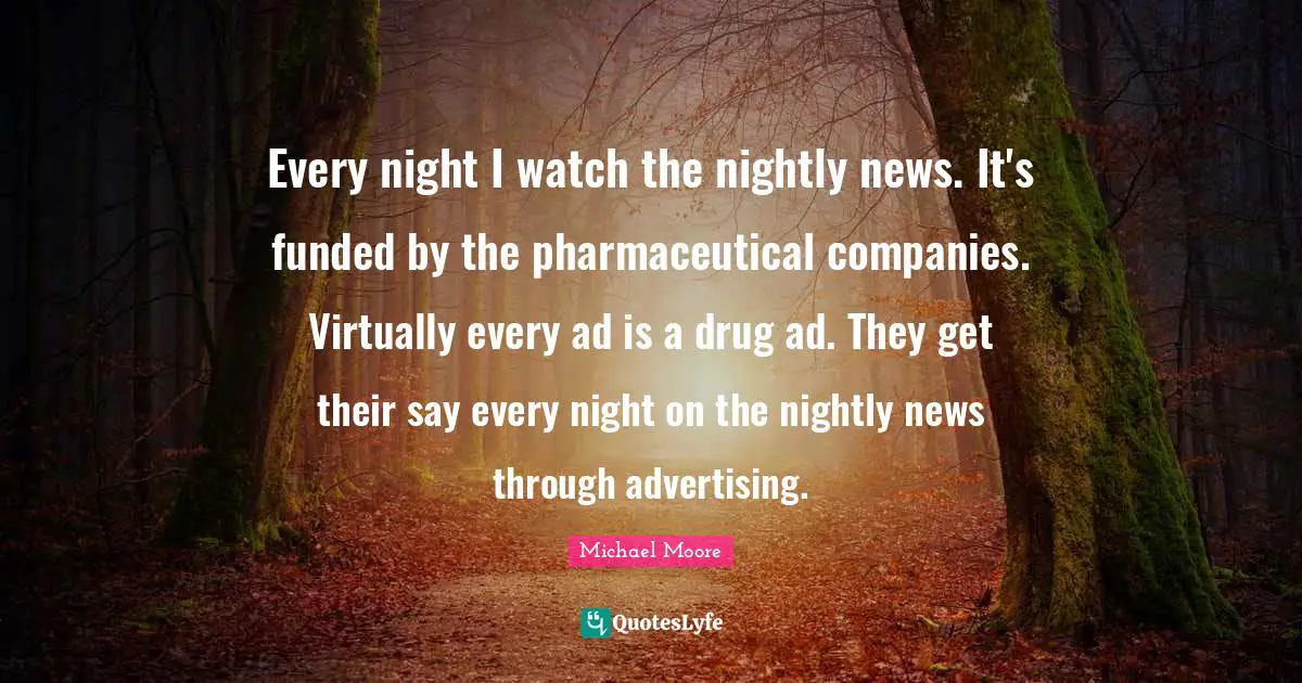 Every night I watch the nightly news. It's funded by the pharmaceutical companies. Virtually every ad is a drug ad. They get their say every night on the nightly news through advertising.