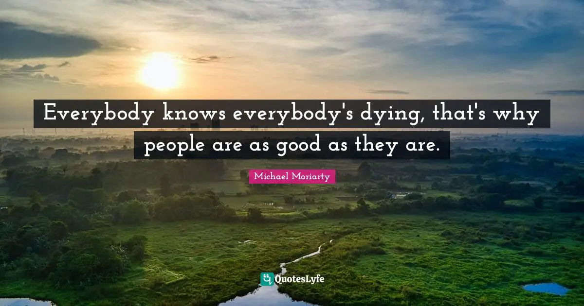 Everybody knows everybody's dying, that's why people are as good as they are.