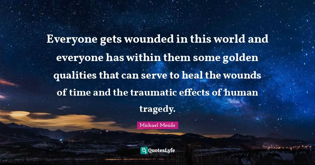Everyone gets wounded in this world and everyone has within them some golden qualities that can serve to heal the wounds of time and the traumatic effects of human tragedy.