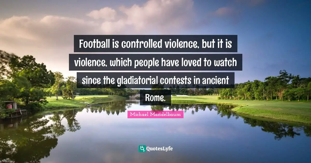 Football is controlled violence, but it is violence, which people have loved to watch since the gladiatorial contests in ancient Rome.