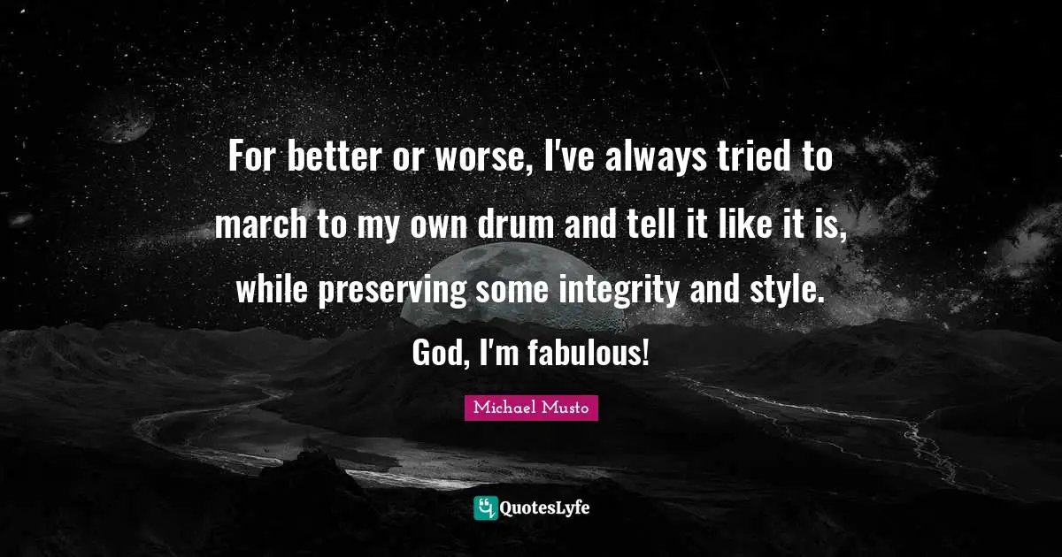 For better or worse, I've always tried to march to my own drum and tell it like it is, while preserving some integrity and style. God, I'm fabulous!
