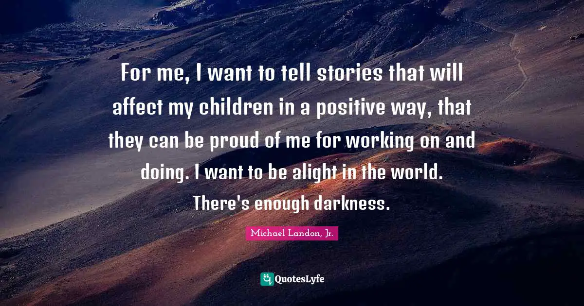 For me, I want to tell stories that will affect my children in a positive way, that they can be proud of me for working on and doing. I want to be alight in the world. There's enough darkness.