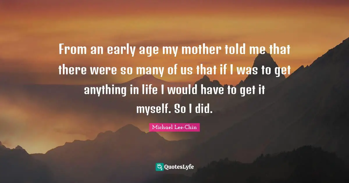 From an early age my mother told me that there were so many of us that if I was to get anything in life I would have to get it myself. So I did.