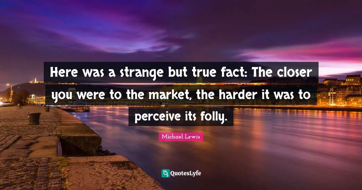 Michael   Lewis Quotes: "Here was a strange but true fact: The closer you were to the market, the harder it was to perceive its folly."