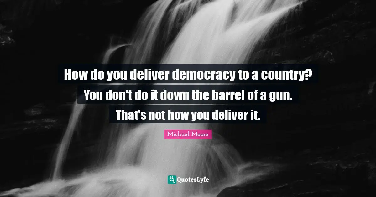 How do you deliver democracy to a country? You don't do it down the barrel of a gun. That's not how you deliver it.