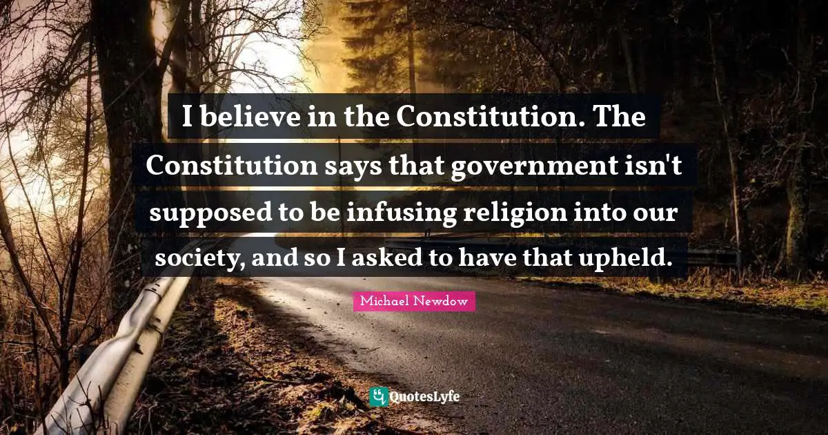 I believe in the Constitution. The Constitution says that government isn't supposed to be infusing religion into our society, and so I asked to have that upheld.