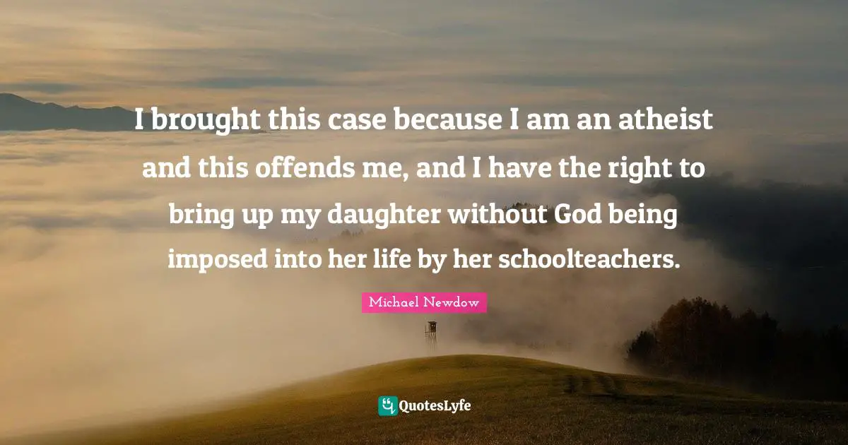 I brought this case because I am an atheist and this offends me, and I have the right to bring up my daughter without God being imposed into her life by her schoolteachers.