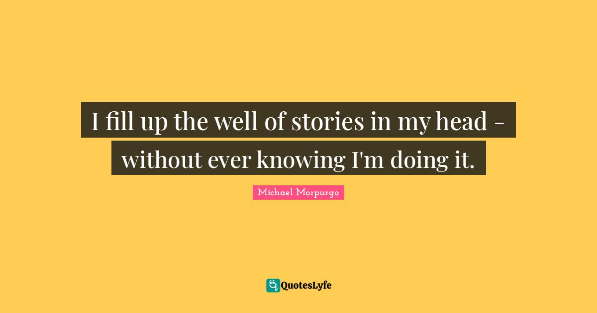 I fill up the well of stories in my head - without ever knowing I'm doing it.
