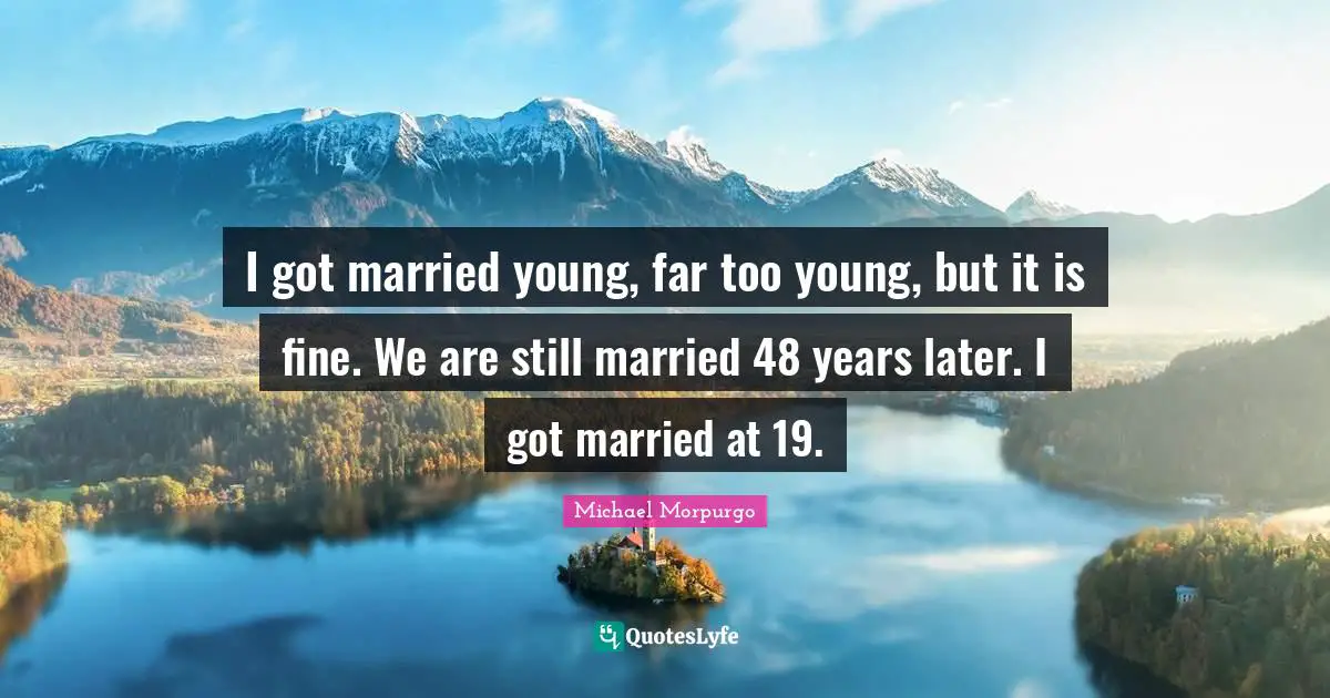 I got married young, far too young, but it is fine. We are still married 48 years later. I got married at 19.