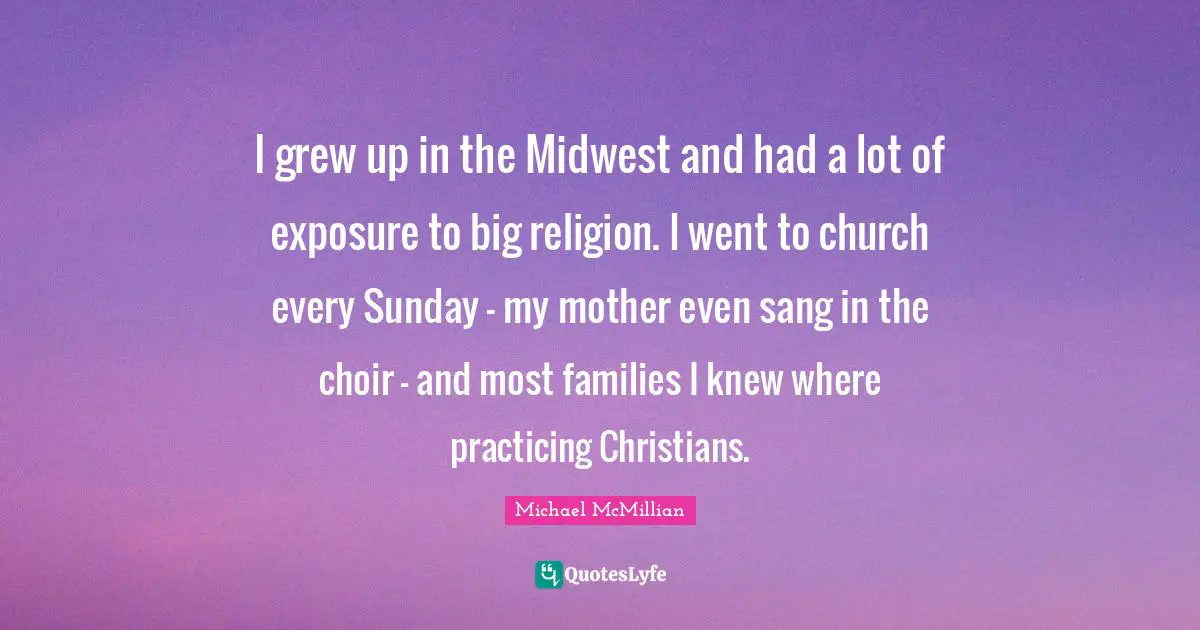 I grew up in the Midwest and had a lot of exposure to big religion. I went to church every Sunday - my mother even sang in the choir - and most families I knew where practicing Christians.