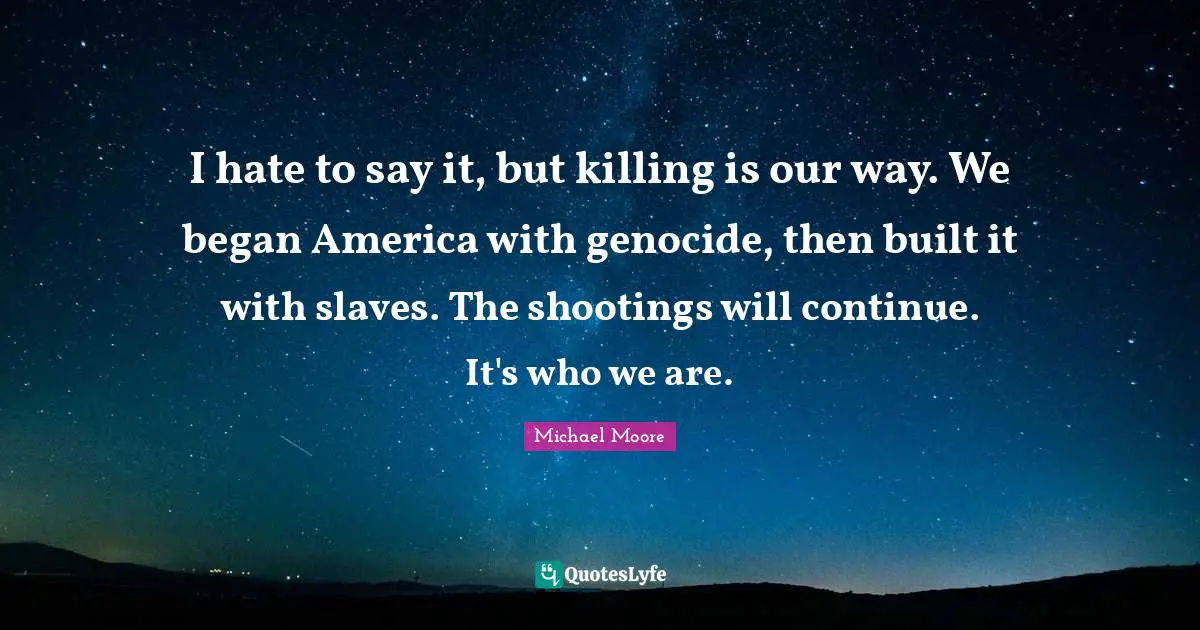 I hate to say it, but killing is our way. We began America with genocide, then built it with slaves. The shootings will continue. It's who we are.