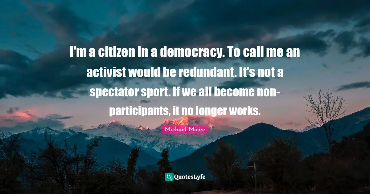 I'm a citizen in a democracy. To call me an activist would be redundant. It's not a spectator sport. If we all become non-participants, it no longer works.