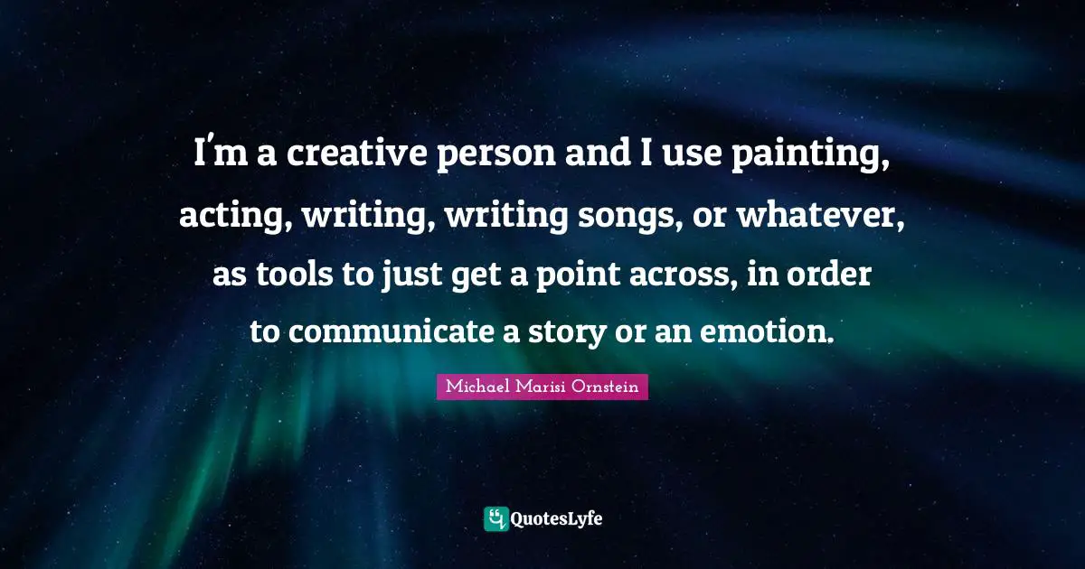 I'm a creative person and I use painting, acting, writing, writing songs, or whatever, as tools to just get a point across, in order to communicate a story or an emotion.