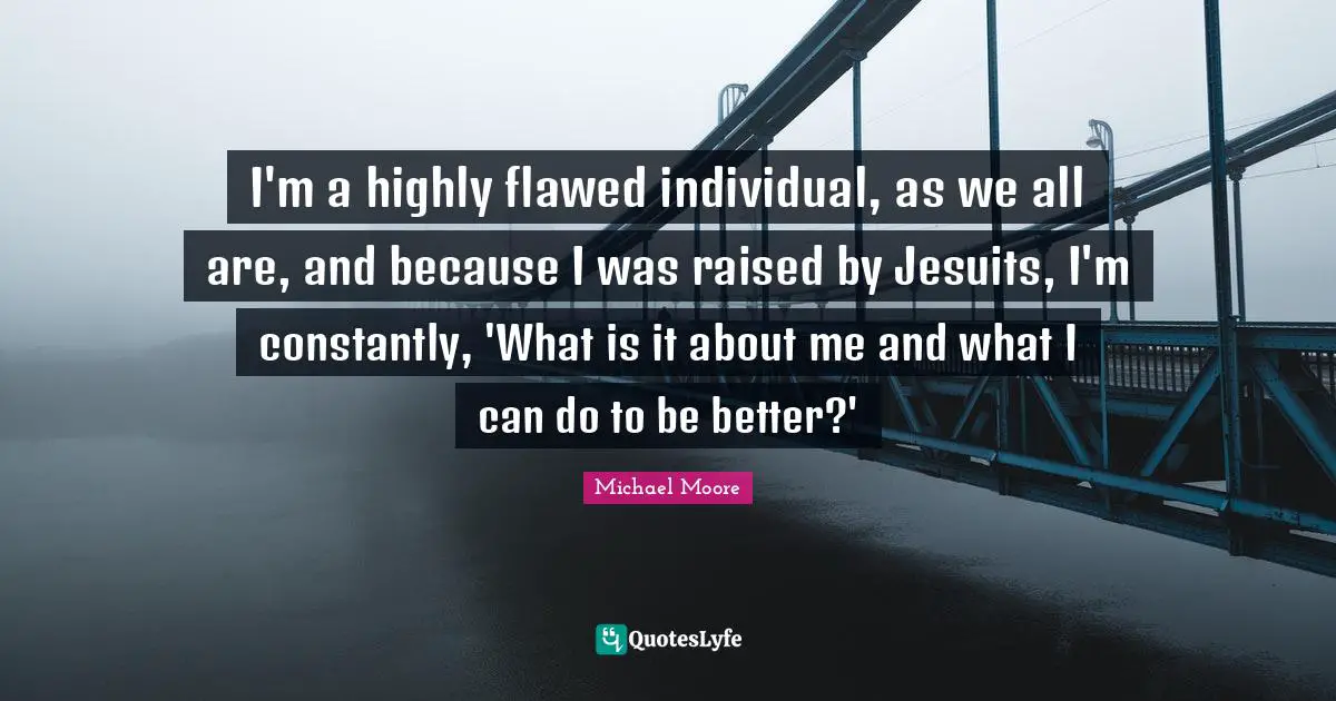 I'm a highly flawed individual, as we all are, and because I was raised by Jesuits, I'm constantly, 'What is it about me and what I can do to be better?'