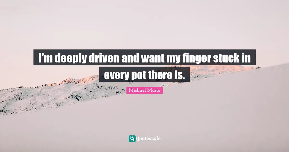I'm deeply driven and want my finger stuck in every pot there is.