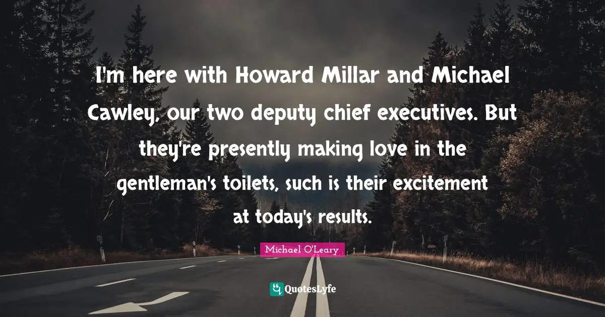 I'm here with Howard Millar and Michael Cawley, our two deputy chief executives. But they're presently making love in the gentleman's toilets, such is their excitement at today's results.