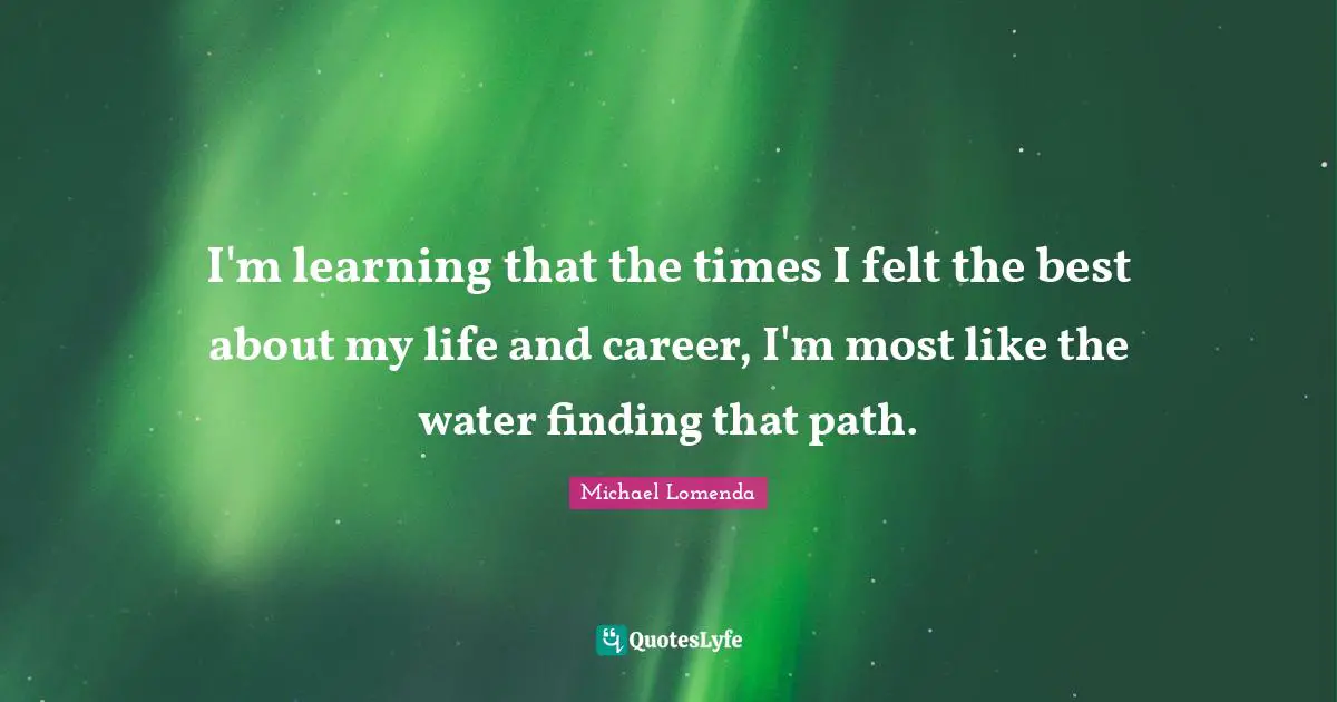 I'm learning that the times I felt the best about my life and career, I'm most like the water finding that path.