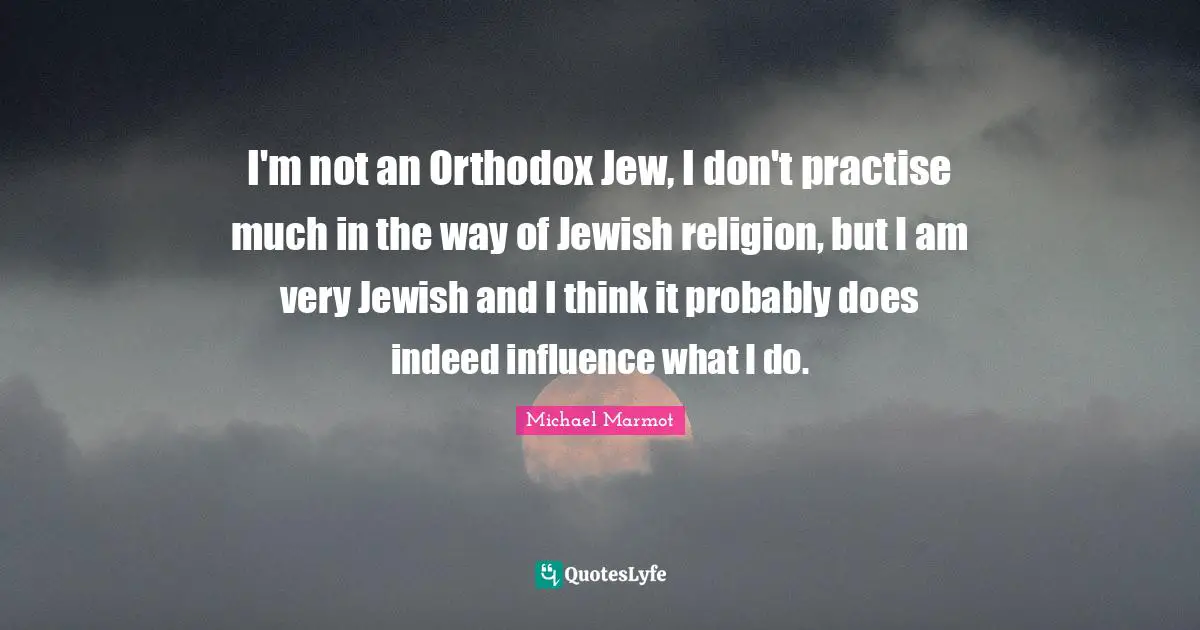 Michael Marmot Quotes: "I'm not an Orthodox Jew, I don't practise much in the way of Jewish religion, but I am very Jewish and I think it probably does indeed influence what I do."