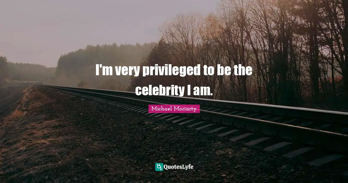 I'm very privileged to be the celebrity I am.