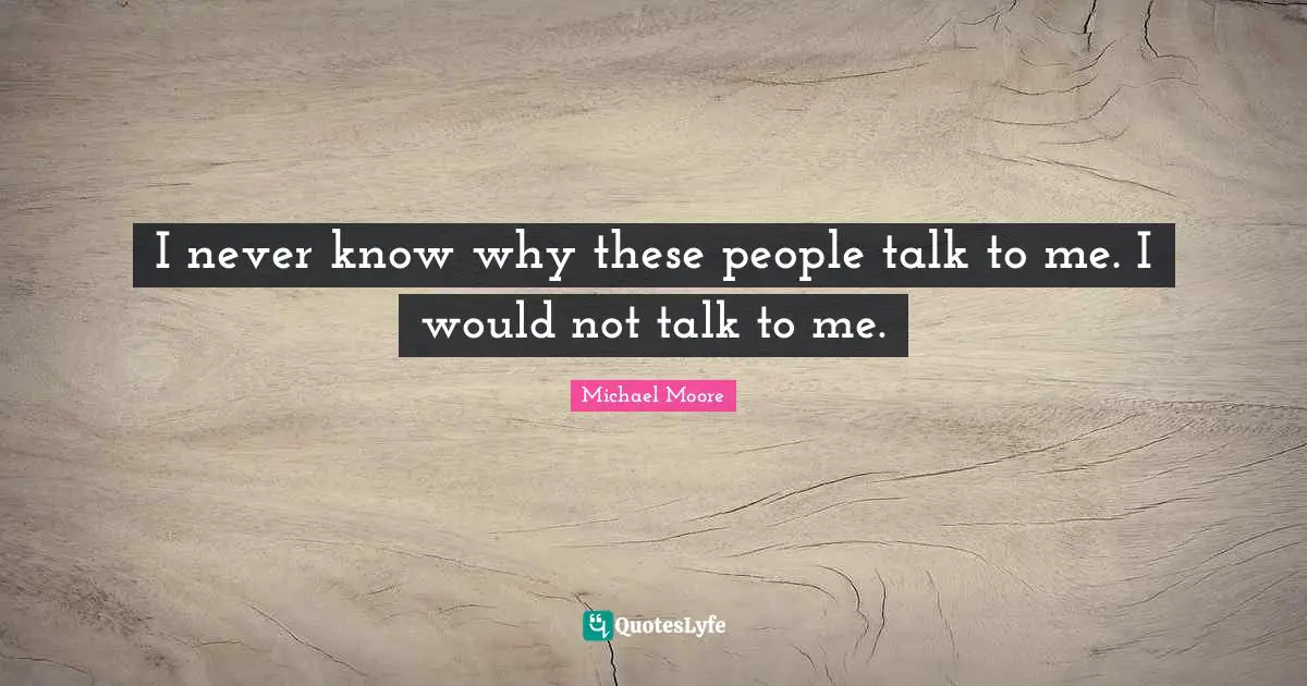 I never know why these people talk to me. I would not talk to me.