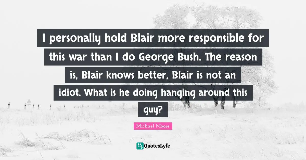 I personally hold Blair more responsible for this war than I do George Bush. The reason is, Blair knows better, Blair is not an idiot. What is he doing hanging around this guy?