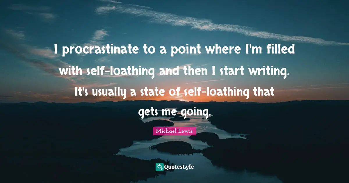 Michael   Lewis Quotes: "I procrastinate to a point where I'm filled with self-loathing and then I start writing. It's usually a state of self-loathing that gets me going."