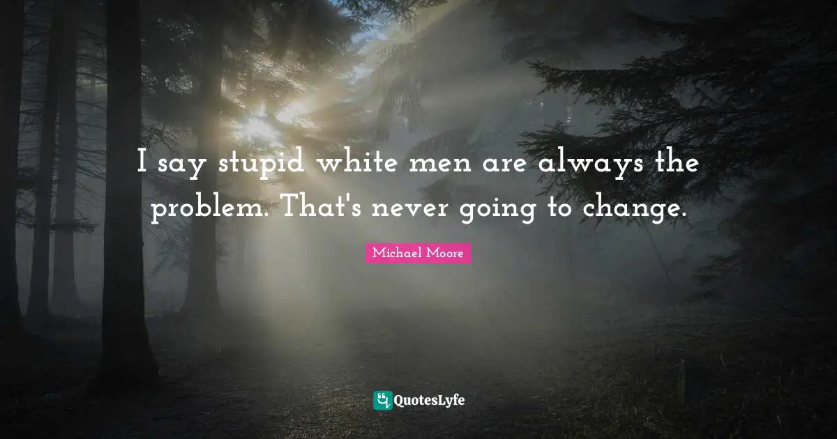 I say stupid white men are always the problem. That's never going to change.