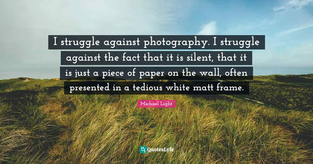 I struggle against photography. I struggle against the fact that it is silent, that it is just a piece of paper on the wall, often presented in a tedious white matt frame.