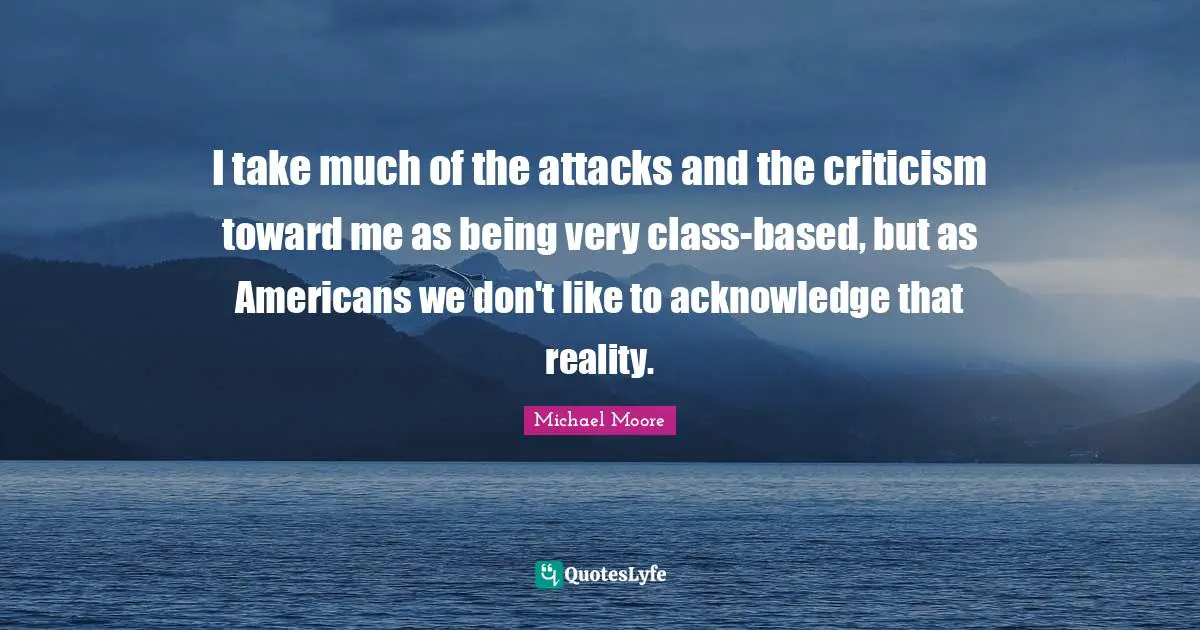 I take much of the attacks and the criticism toward me as being very class-based, but as Americans we don't like to acknowledge that reality.