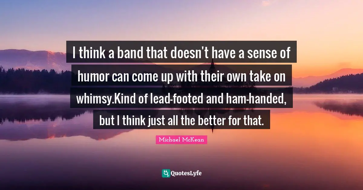 I think a band that doesn't have a sense of humor can come up with their own take on whimsy.Kind of lead-footed and ham-handed, but I think just all the better for that.