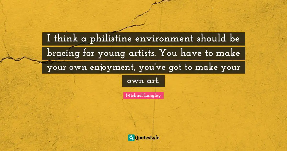 I think a philistine environment should be bracing for young artists. You have to make your own enjoyment, you've got to make your own art.