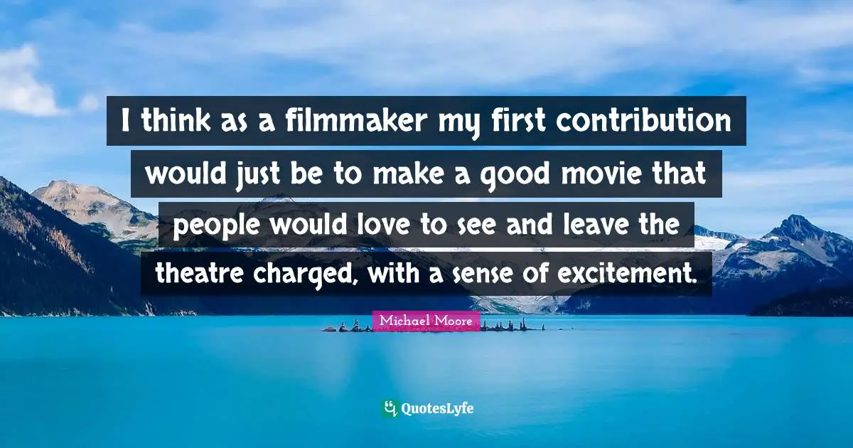 I think as a filmmaker my first contribution would just be to make a good movie that people would love to see and leave the theatre charged, with a sense of excitement.