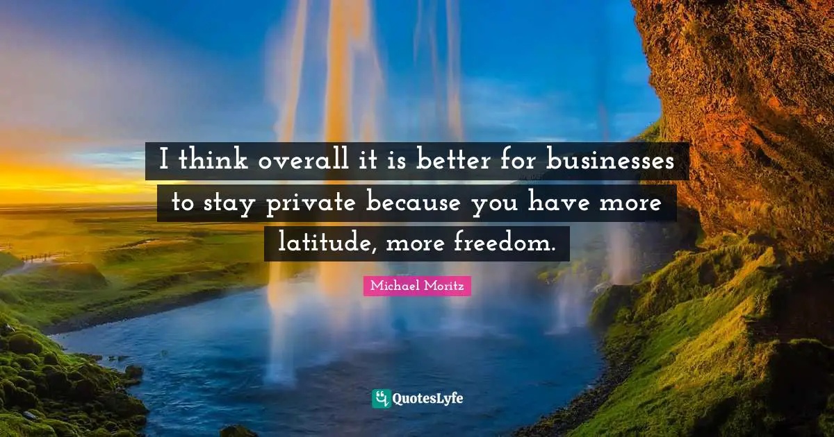 I think overall it is better for businesses to stay private because you have more latitude, more freedom.