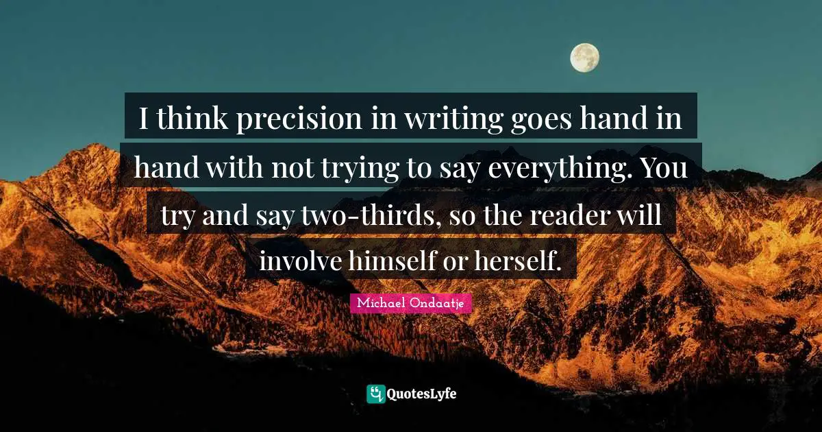 Thirds Quotes: "I think precision in writing goes hand in hand with not trying to say everything. You try and say two-thirds, so the reader will involve himself or herself."