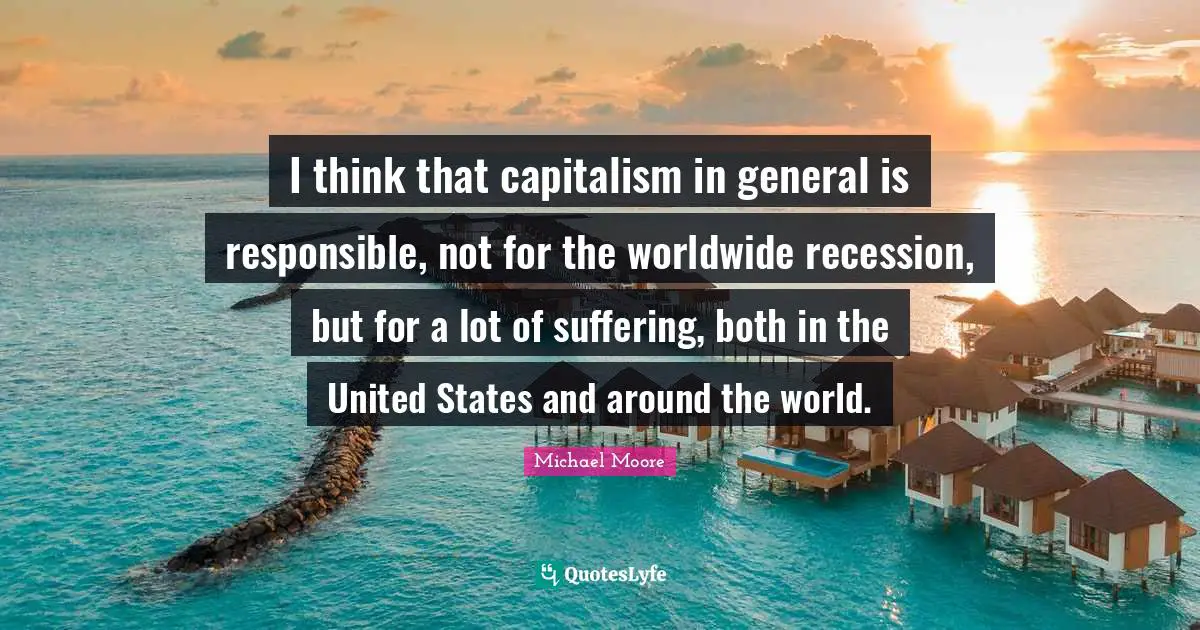 I think that capitalism in general is responsible, not for the worldwide recession, but for a lot of suffering, both in the United States and around the world.