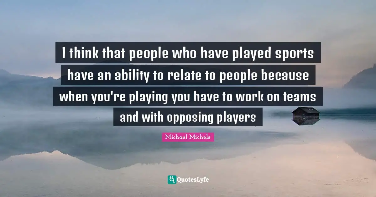 Michael Michele Quotes: "I think that people who have played sports have an ability to relate to people because when you're playing you have to work on teams and with opposing players"