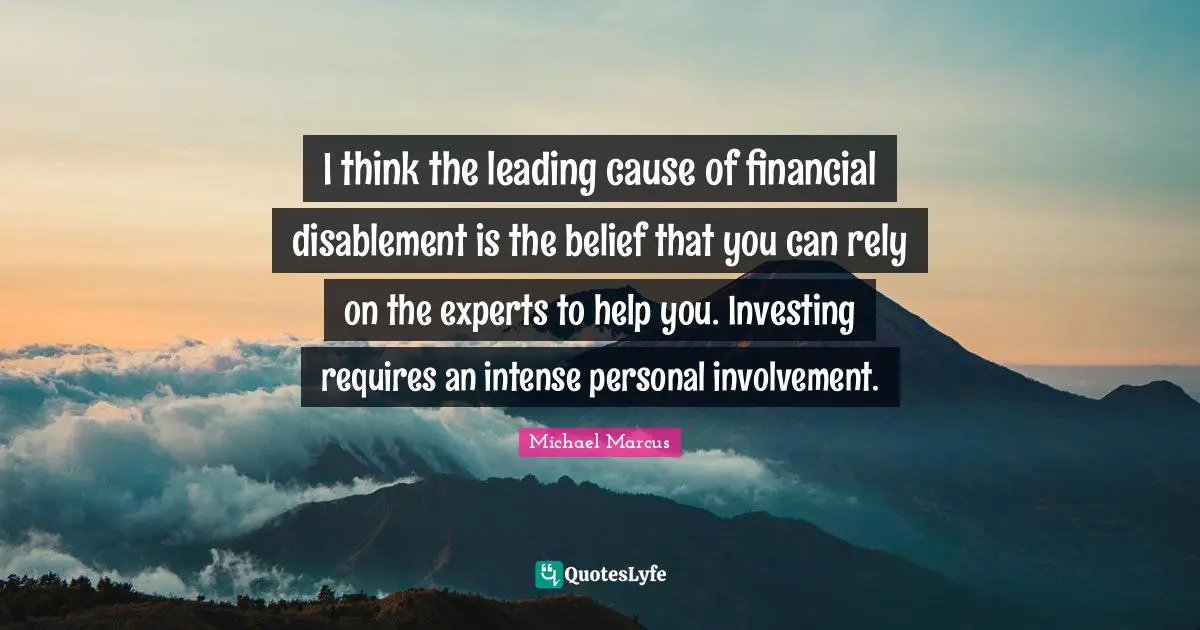 Rely Quotes: "I think the leading cause of financial disablement is the belief that you can rely on the experts to help you. Investing requires an intense personal involvement."
