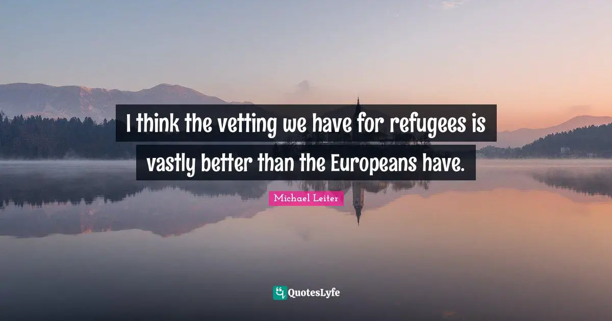 I think the vetting we have for refugees is vastly better than the Europeans have.